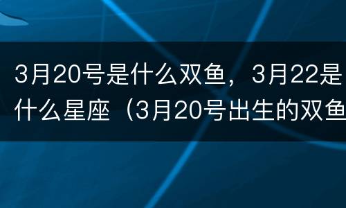 3月20号是什么双鱼，3月22是什么星座（3月20号出生的双鱼座）