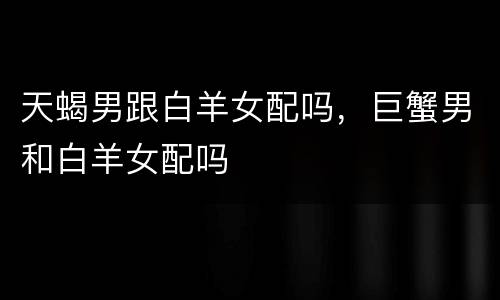 天蝎男跟白羊女配吗，巨蟹男和白羊女配吗