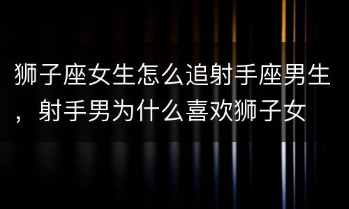 狮子座女生怎么追射手座男生，射手男为什么喜欢狮子女