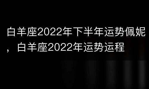 白羊座2022年下半年运势佩妮，白羊座2022年运势运程