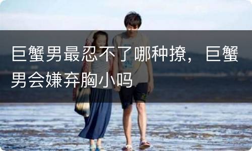 巨蟹男最忍不了哪种撩，巨蟹男会嫌弃胸小吗