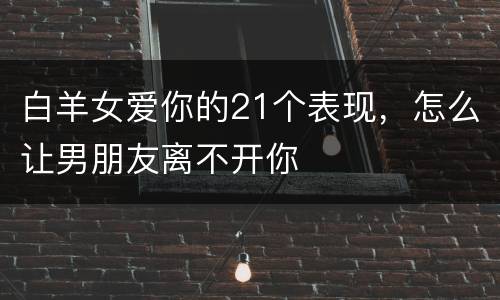 白羊女爱你的21个表现，怎么让男朋友离不开你