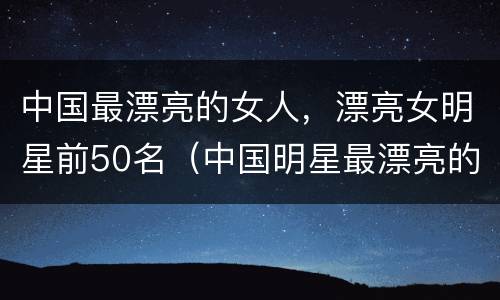 中国最漂亮的女人，漂亮女明星前50名（中国明星最漂亮的十位女人排行榜）