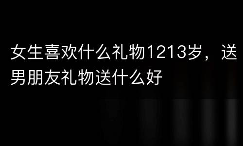 女生喜欢什么礼物1213岁，送男朋友礼物送什么好