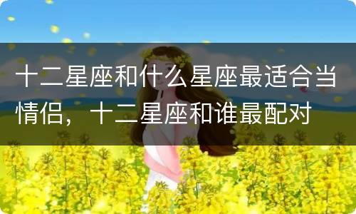 十二星座和什么星座最适合当情侣，十二星座和谁最配对
