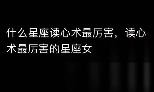 什么星座读心术最厉害，读心术最厉害的星座女
