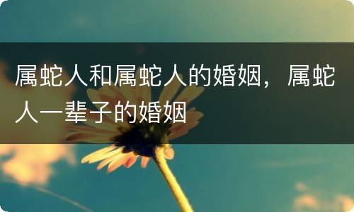 属蛇人和属蛇人的婚姻，属蛇人一辈子的婚姻