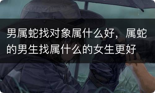 男属蛇找对象属什么好，属蛇的男生找属什么的女生更好