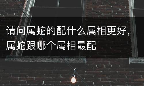 请问属蛇的配什么属相更好，属蛇跟哪个属相最配