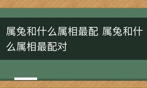属兔和什么属相最配 属兔和什么属相最配对