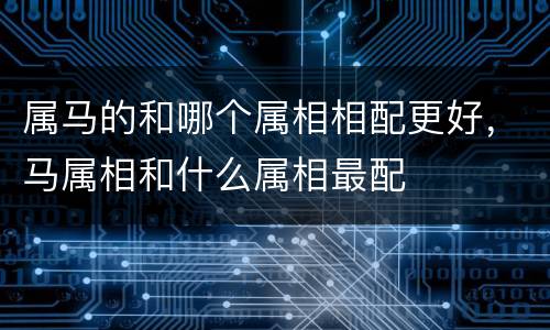 属马的和哪个属相相配更好，马属相和什么属相最配