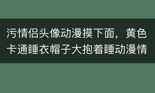 污情侣头像动漫摸下面，黄色卡通睡衣帽子大抱着睡动漫情侣头像