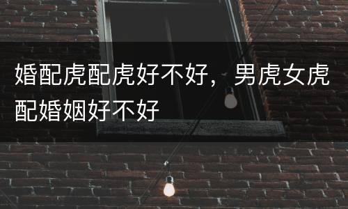 婚配虎配虎好不好，男虎女虎配婚姻好不好
