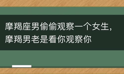摩羯座男偷偷观察一个女生，摩羯男老是看你观察你