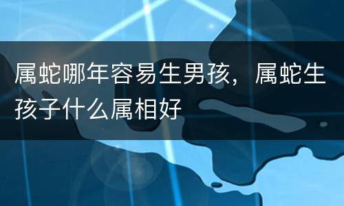 属蛇哪年容易生男孩，属蛇生孩子什么属相好