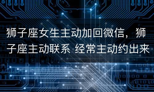 狮子座女生主动加回微信，狮子座主动联系 经常主动约出来 是喜欢的表现吗