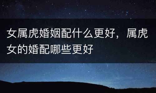 女属虎婚姻配什么更好，属虎女的婚配哪些更好