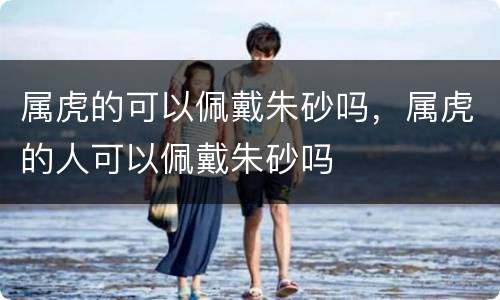 属虎的可以佩戴朱砂吗，属虎的人可以佩戴朱砂吗