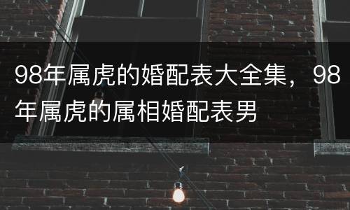 98年属虎的婚配表大全集，98年属虎的属相婚配表男