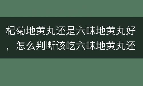 杞菊地黄丸还是六味地黄丸好，怎么判断该吃六味地黄丸还是杞菊地黄丸?