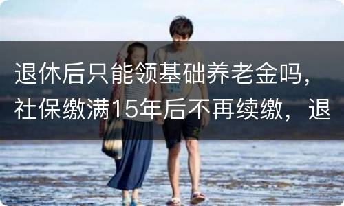退休后只能领基础养老金吗，社保缴满15年后不再续缴，退休后可以领取养老
