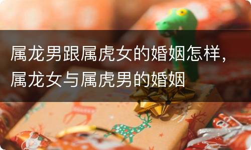 属龙男跟属虎女的婚姻怎样，属龙女与属虎男的婚姻