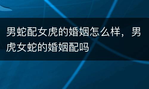 男蛇配女虎的婚姻怎么样，男虎女蛇的婚姻配吗