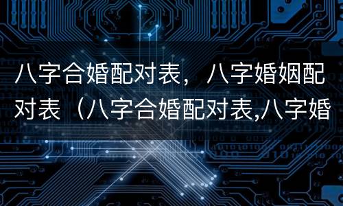 八字合婚配对表，八字婚姻配对表（八字合婚配对表,八字婚姻配对表怎么看）