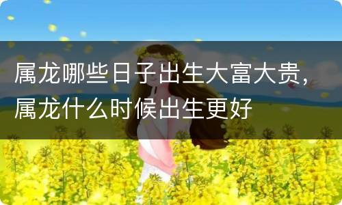 属龙哪些日子出生大富大贵，属龙什么时候出生更好