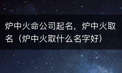 炉中火命公司起名，炉中火取名（炉中火取什么名字好）