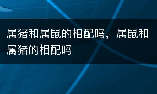 属猪和属鼠的相配吗，属鼠和属猪的相配吗