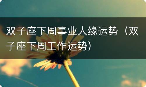 双子座下周事业人缘运势（双子座下周工作运势）