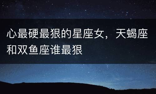 心最硬最狠的星座女，天蝎座和双鱼座谁最狠
