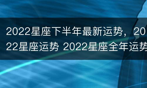 2022星座下半年最新运势，2022星座运势 2022星座全年运势