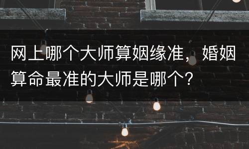 网上哪个大师算姻缘准，婚姻算命最准的大师是哪个?