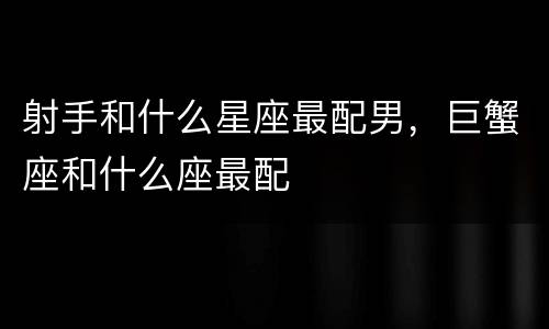 射手和什么星座最配男，巨蟹座和什么座最配