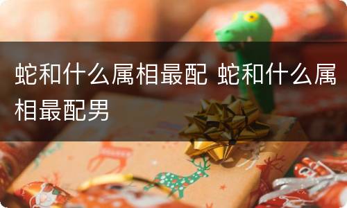 蛇和什么属相最配 蛇和什么属相最配男