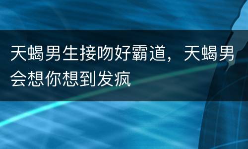 天蝎男生接吻好霸道，天蝎男会想你想到发疯