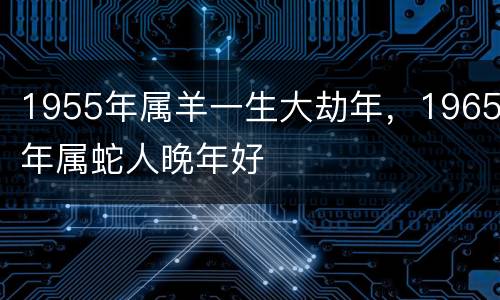 1955年属羊一生大劫年，1965年属蛇人晚年好