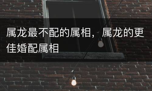 属龙最不配的属相，属龙的更佳婚配属相