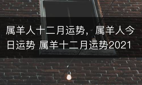 属羊人十二月运势，属羊人今日运势 属羊十二月运势2021