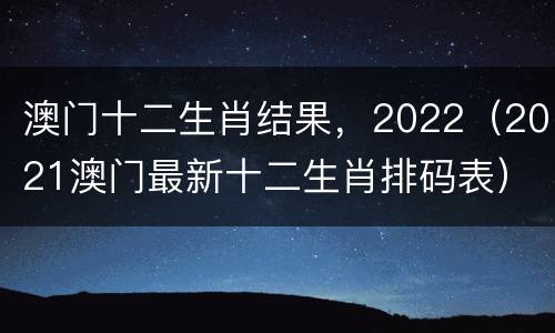 澳门十二生肖结果，2022（2021澳门最新十二生肖排码表）