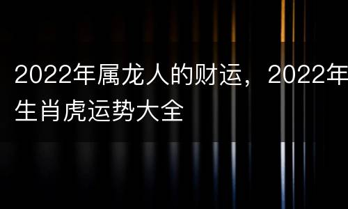 2022年属龙人的财运，2022年生肖虎运势大全