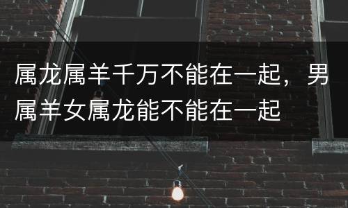 属龙属羊千万不能在一起，男属羊女属龙能不能在一起