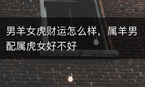 男羊女虎财运怎么样，属羊男配属虎女好不好
