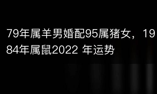 79年属羊男婚配95属猪女，1984年属鼠2022 年运势