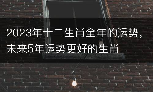 2023年十二生肖全年的运势，未来5年运势更好的生肖