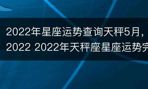 2022年星座运势查询天秤5月，2022 2022年天秤座星座运势完整版