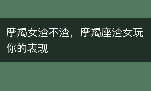 摩羯女渣不渣，摩羯座渣女玩你的表现