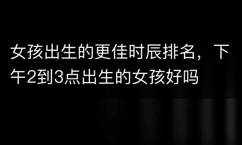 女孩出生的更佳时辰排名，下午2到3点出生的女孩好吗